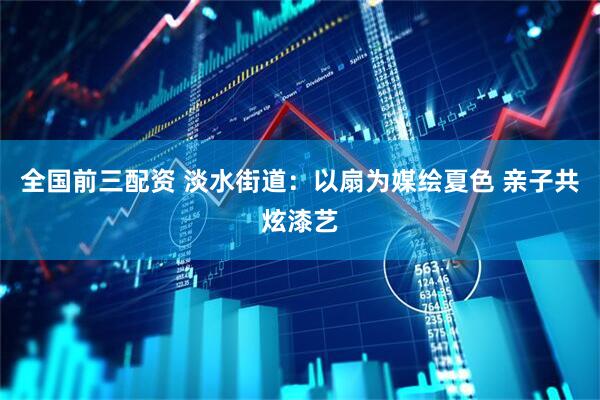 全国前三配资 淡水街道：以扇为媒绘夏色 亲子共炫漆艺