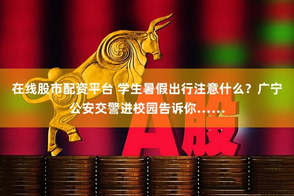 在线股市配资平台 学生暑假出行注意什么？广宁公安交警进校园告诉你……