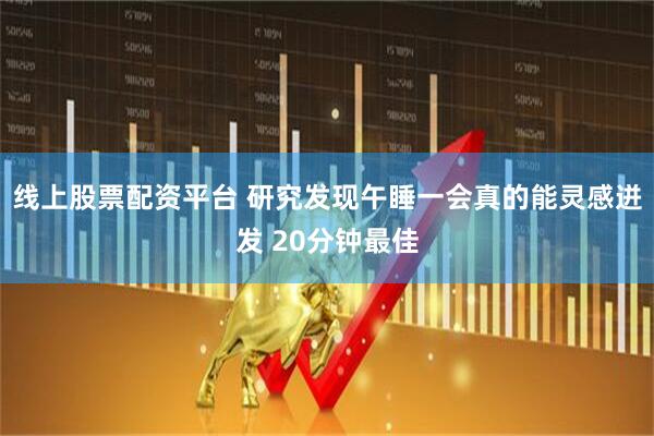 线上股票配资平台 研究发现午睡一会真的能灵感迸发 20分钟最佳