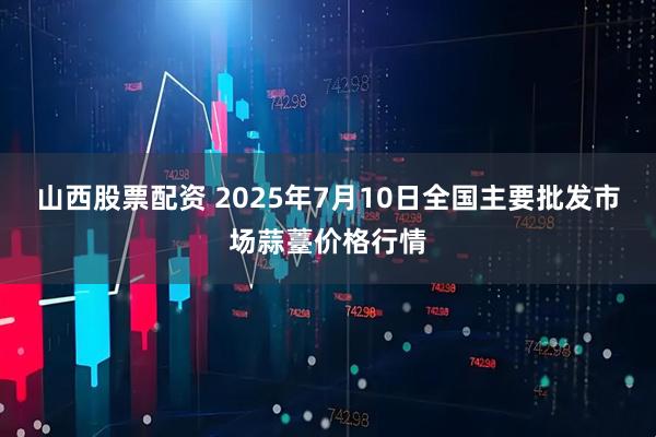 山西股票配资 2025年7月10日全国主要批发市场蒜薹价格行情