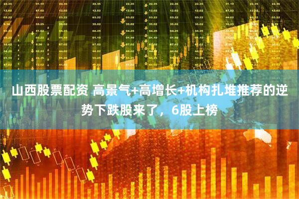 山西股票配资 高景气+高增长+机构扎堆推荐的逆势下跌股来了，6股上榜