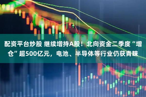 配资平台炒股 继续增持A股！北向资金二季度“增仓”超500亿元，电池、半导体等行业仍获青睐