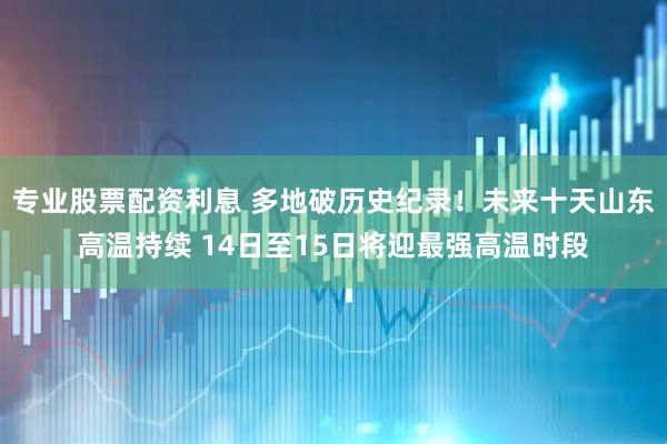 专业股票配资利息 多地破历史纪录！未来十天山东高温持续 14日至15日将迎最强高温时段