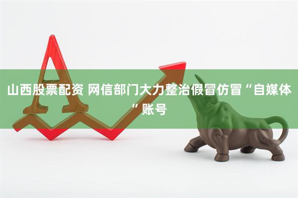 山西股票配资 网信部门大力整治假冒仿冒“自媒体”账号