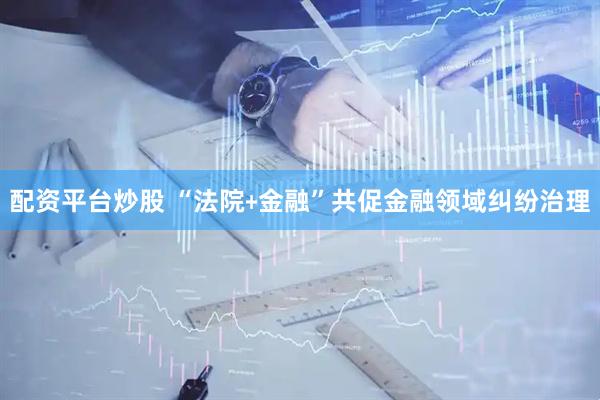 配资平台炒股 “法院﹢金融”共促金融领域纠纷治理