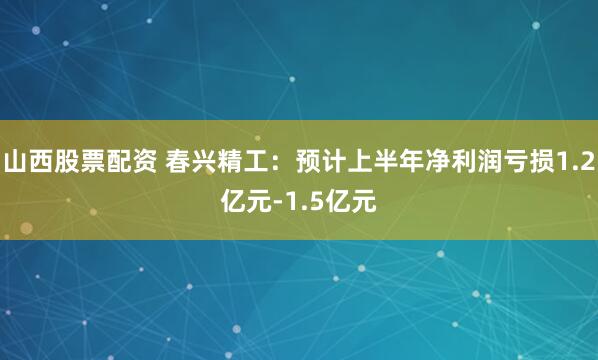 山西股票配资 春兴精工：预计上半年净利润亏损1.2亿元-1.5亿元