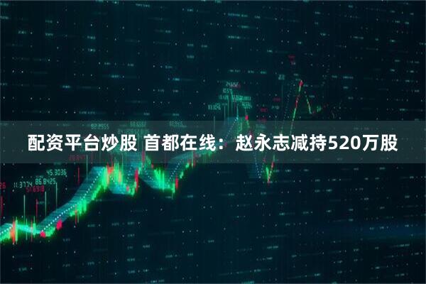配资平台炒股 首都在线：赵永志减持520万股