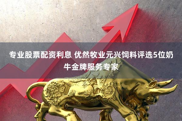 专业股票配资利息 优然牧业元兴饲料评选5位奶牛金牌服务专家