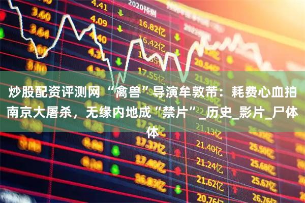 炒股配资评测网 “禽兽”导演牟敦芾：耗费心血拍南京大屠杀，无缘内地成“禁片”_历史_影片_尸体