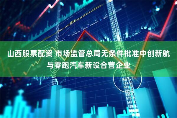 山西股票配资 市场监管总局无条件批准中创新航与零跑汽车新设合营企业