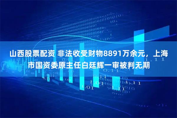山西股票配资 非法收受财物8891万余元，上海市国资委原主任白廷辉一审被判无期