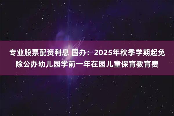 专业股票配资利息 国办：2025年秋季学期起免除公办幼儿园学前一年在园儿童保育教育费