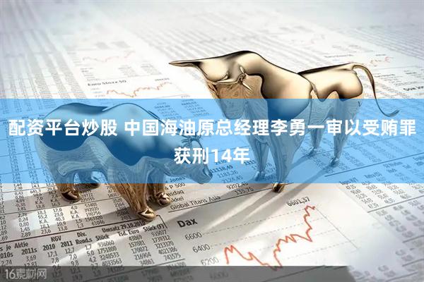 配资平台炒股 中国海油原总经理李勇一审以受贿罪获刑14年