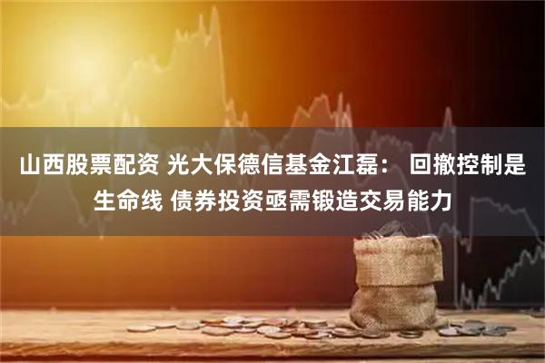 山西股票配资 光大保德信基金江磊： 回撤控制是生命线 债券投资亟需锻造交易能力
