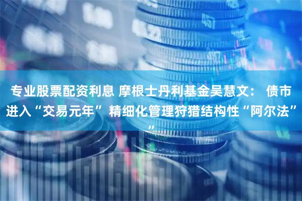 专业股票配资利息 摩根士丹利基金吴慧文： 债市进入“交易元年” 精细化管理狩猎结构性“阿尔法”