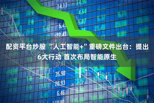 配资平台炒股 “人工智能+”重磅文件出台：提出6大行动 首次布局智能原生