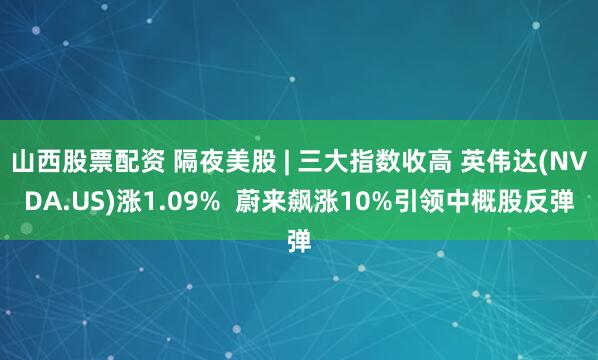 山西股票配资 隔夜美股 | 三大指数收高 英伟达(NVDA.US)涨1.09%  蔚来飙涨10%引领中概股反弹