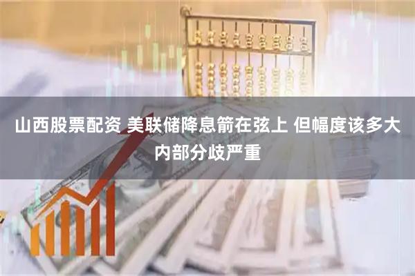 山西股票配资 美联储降息箭在弦上 但幅度该多大内部分歧严重