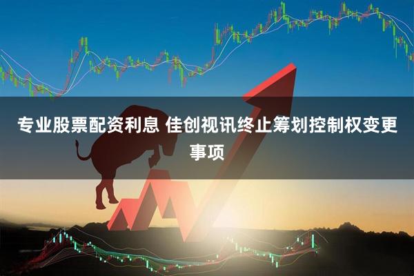 专业股票配资利息 佳创视讯终止筹划控制权变更事项